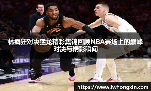 林疯狂对决猛龙精彩集锦回顾NBA赛场上的巅峰对决与精彩瞬间