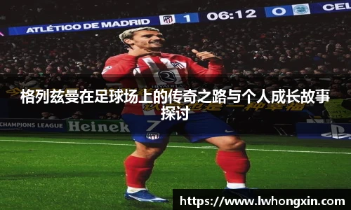 格列兹曼在足球场上的传奇之路与个人成长故事探讨