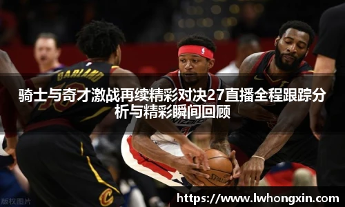 骑士与奇才激战再续精彩对决27直播全程跟踪分析与精彩瞬间回顾